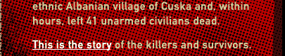 In 1999, Serb death squads attacked the ethnic Albanian village of Cuska and, within hours, left 41 unarmed civilians dead. This is the story of the killers and survivors.
